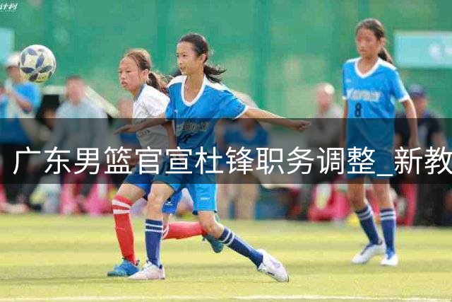 广东男篮官宣杜锋职务调整 新教练组组建工作已启动